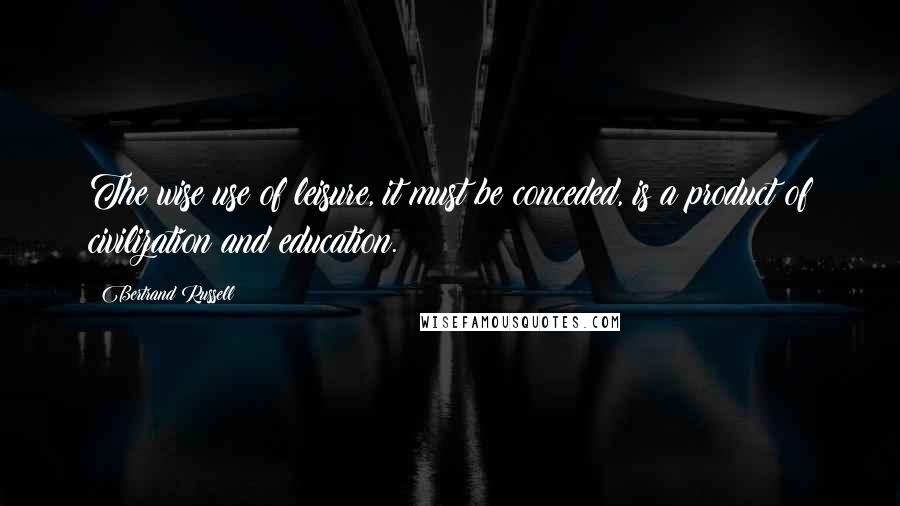 Bertrand Russell Quotes: The wise use of leisure, it must be conceded, is a product of civilization and education.