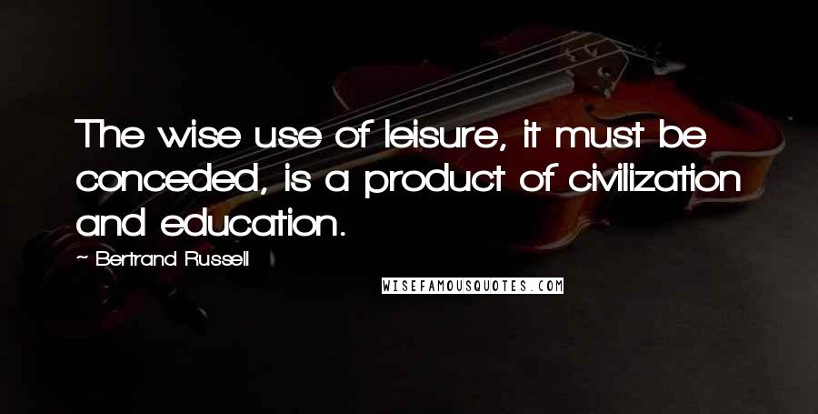 Bertrand Russell Quotes: The wise use of leisure, it must be conceded, is a product of civilization and education.