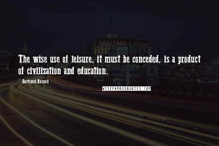 Bertrand Russell Quotes: The wise use of leisure, it must be conceded, is a product of civilization and education.