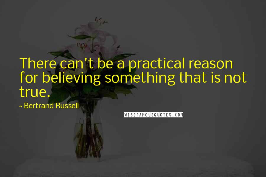 Bertrand Russell Quotes: There can't be a practical reason for believing something that is not true.