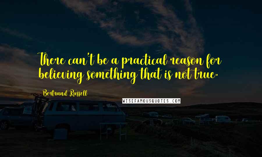 Bertrand Russell Quotes: There can't be a practical reason for believing something that is not true.