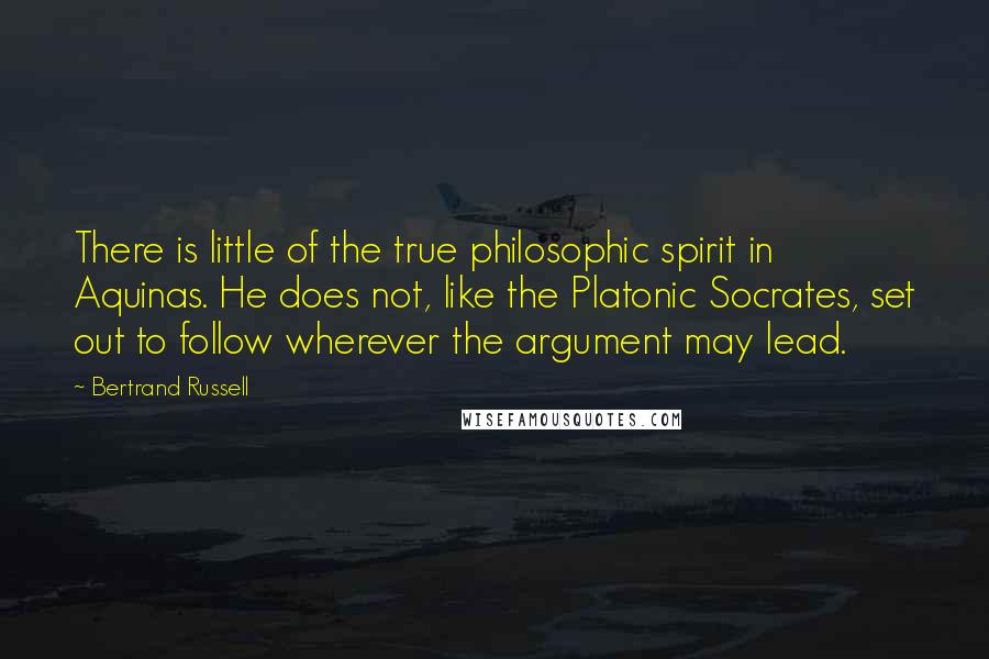 Bertrand Russell Quotes: There is little of the true philosophic spirit in Aquinas. He does not, like the Platonic Socrates, set out to follow wherever the argument may lead.