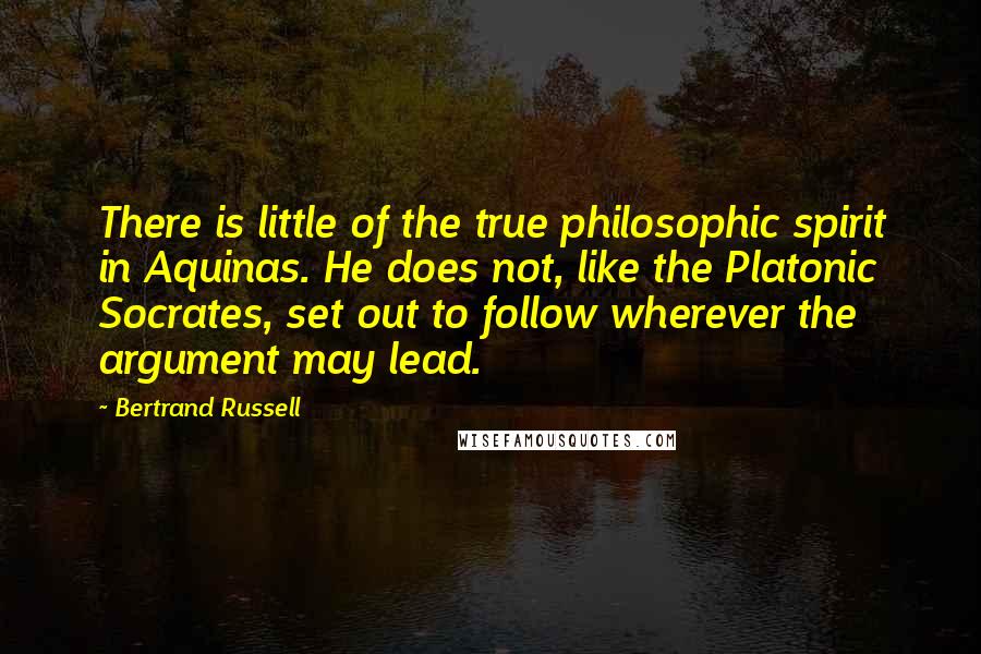 Bertrand Russell Quotes: There is little of the true philosophic spirit in Aquinas. He does not, like the Platonic Socrates, set out to follow wherever the argument may lead.