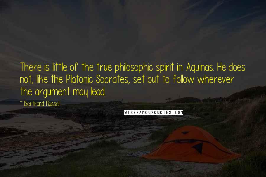 Bertrand Russell Quotes: There is little of the true philosophic spirit in Aquinas. He does not, like the Platonic Socrates, set out to follow wherever the argument may lead.