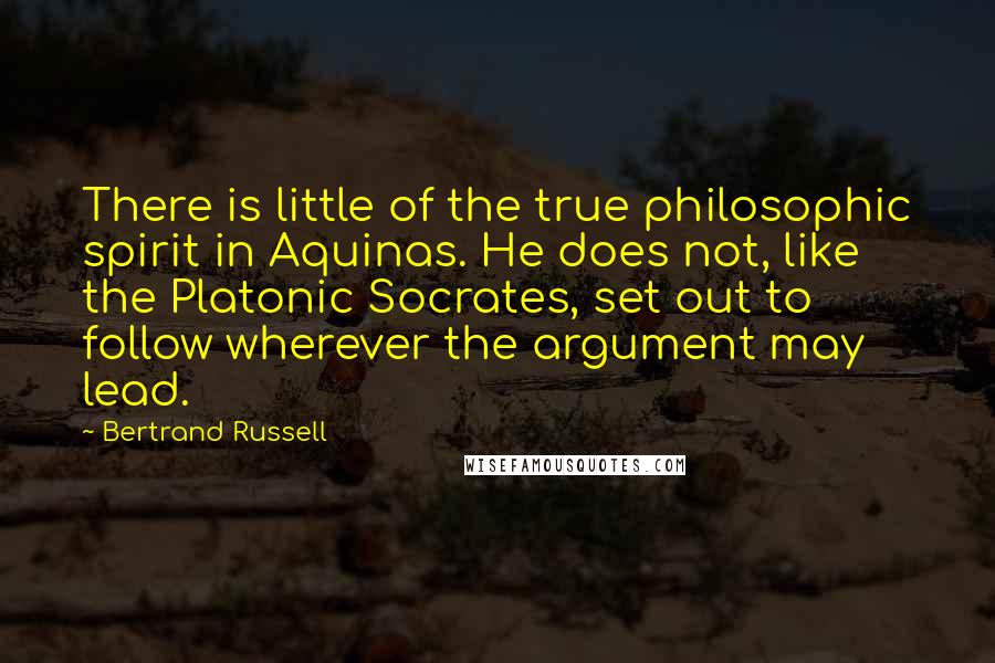 Bertrand Russell Quotes: There is little of the true philosophic spirit in Aquinas. He does not, like the Platonic Socrates, set out to follow wherever the argument may lead.