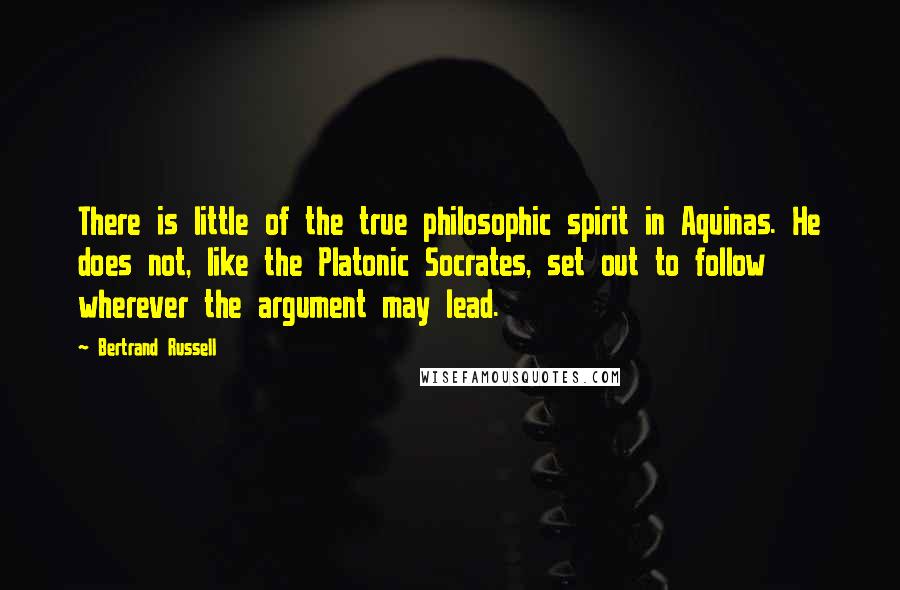 Bertrand Russell Quotes: There is little of the true philosophic spirit in Aquinas. He does not, like the Platonic Socrates, set out to follow wherever the argument may lead.