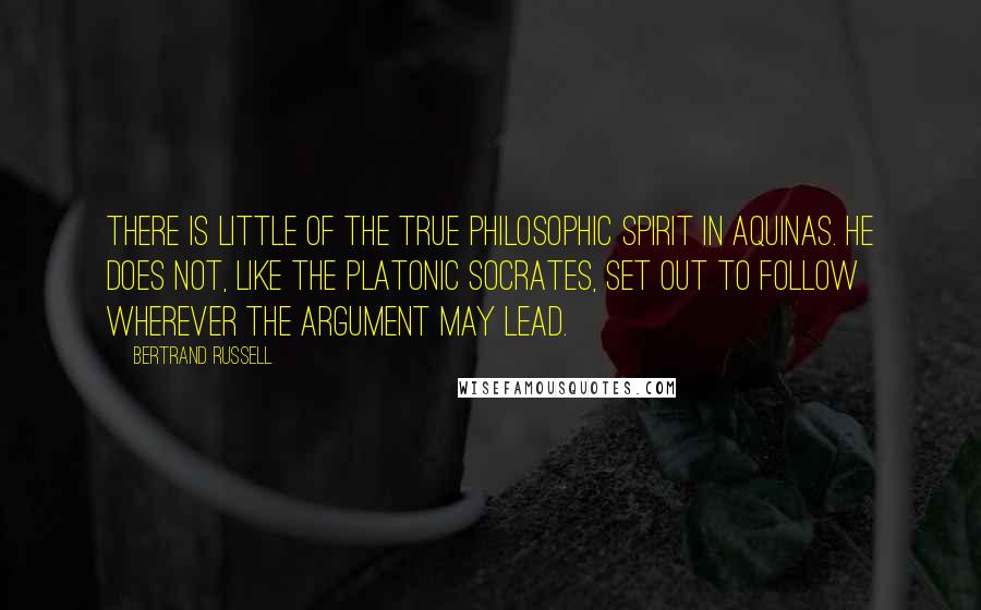 Bertrand Russell Quotes: There is little of the true philosophic spirit in Aquinas. He does not, like the Platonic Socrates, set out to follow wherever the argument may lead.