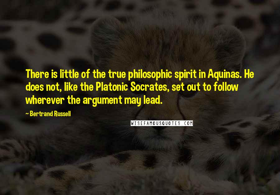 Bertrand Russell Quotes: There is little of the true philosophic spirit in Aquinas. He does not, like the Platonic Socrates, set out to follow wherever the argument may lead.