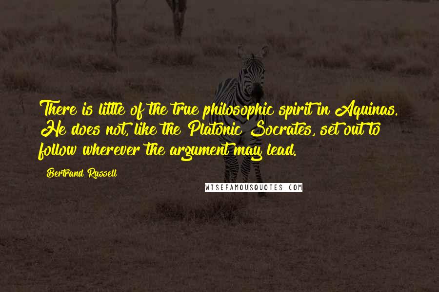 Bertrand Russell Quotes: There is little of the true philosophic spirit in Aquinas. He does not, like the Platonic Socrates, set out to follow wherever the argument may lead.