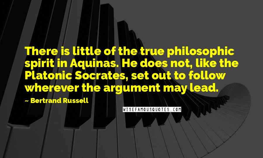 Bertrand Russell Quotes: There is little of the true philosophic spirit in Aquinas. He does not, like the Platonic Socrates, set out to follow wherever the argument may lead.