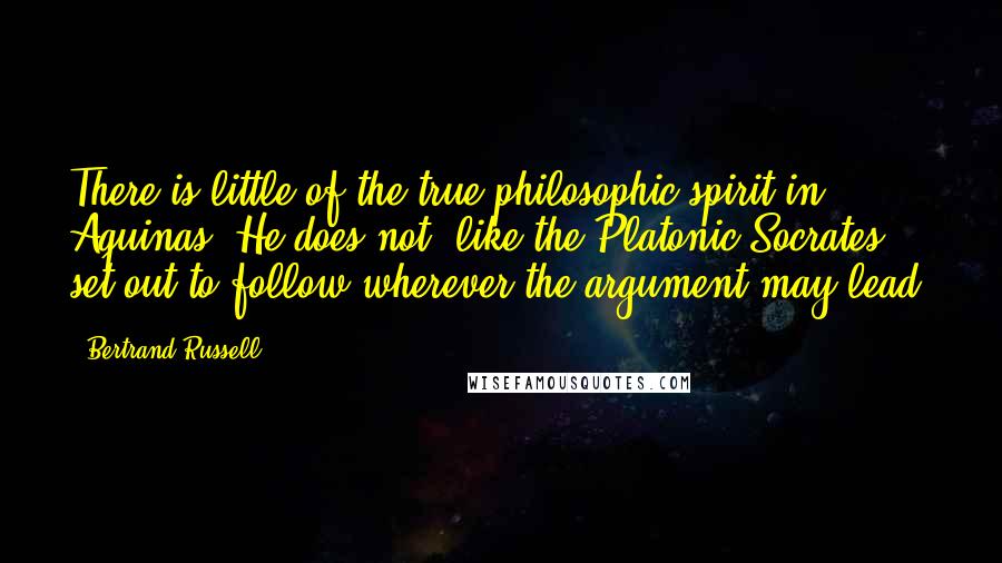 Bertrand Russell Quotes: There is little of the true philosophic spirit in Aquinas. He does not, like the Platonic Socrates, set out to follow wherever the argument may lead.