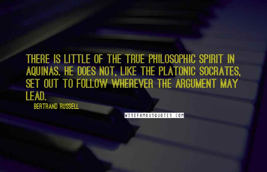 Bertrand Russell Quotes: There is little of the true philosophic spirit in Aquinas. He does not, like the Platonic Socrates, set out to follow wherever the argument may lead.