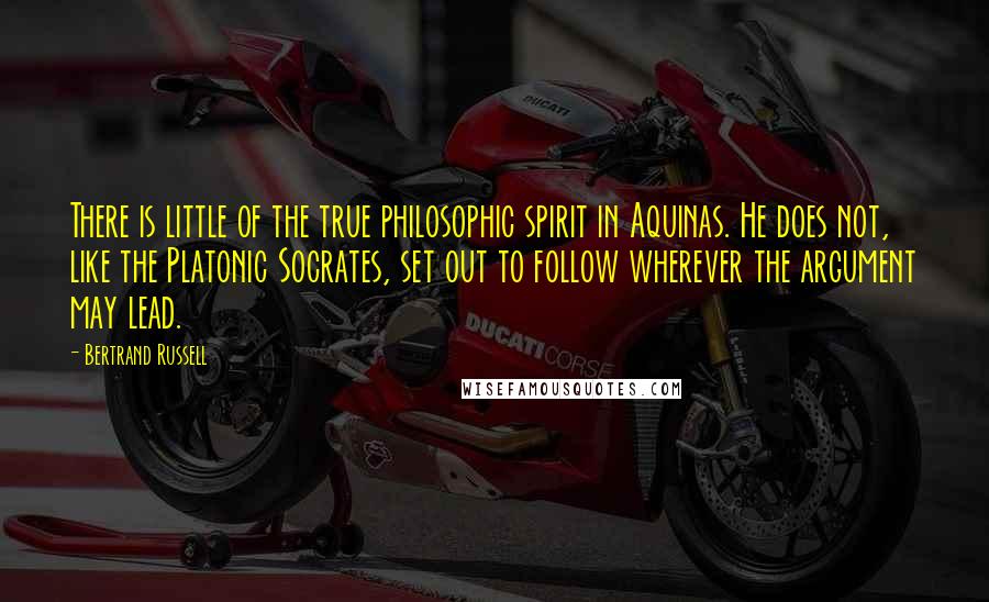 Bertrand Russell Quotes: There is little of the true philosophic spirit in Aquinas. He does not, like the Platonic Socrates, set out to follow wherever the argument may lead.