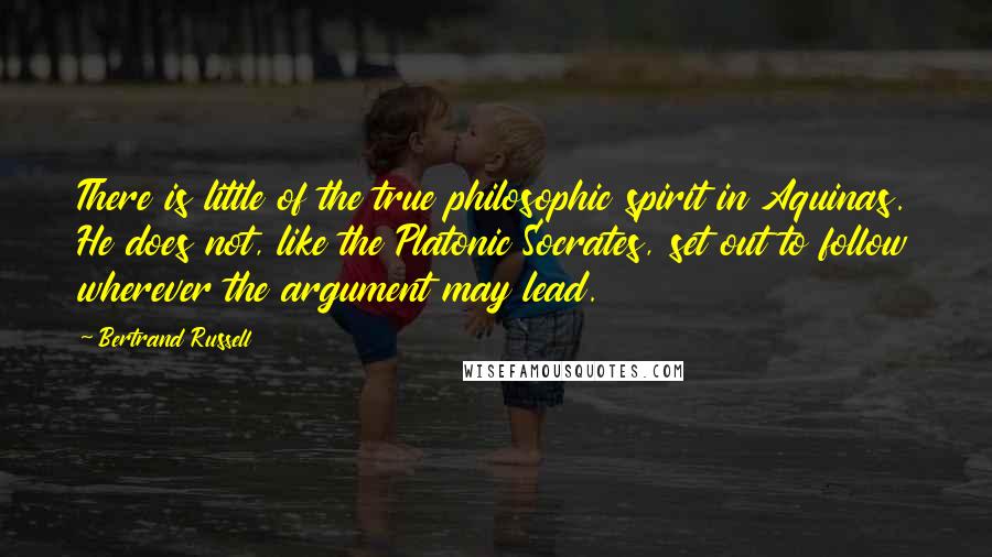 Bertrand Russell Quotes: There is little of the true philosophic spirit in Aquinas. He does not, like the Platonic Socrates, set out to follow wherever the argument may lead.