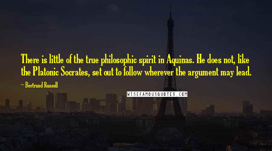 Bertrand Russell Quotes: There is little of the true philosophic spirit in Aquinas. He does not, like the Platonic Socrates, set out to follow wherever the argument may lead.