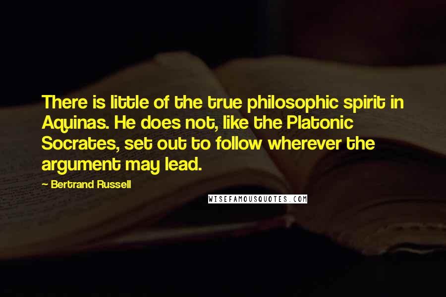 Bertrand Russell Quotes: There is little of the true philosophic spirit in Aquinas. He does not, like the Platonic Socrates, set out to follow wherever the argument may lead.