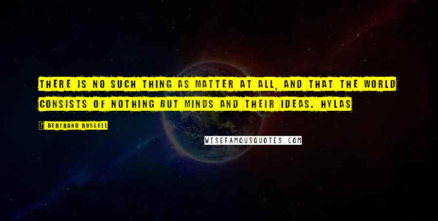 Bertrand Russell Quotes: There is no such thing as matter at all, and that the world consists of nothing but minds and their ideas. Hylas