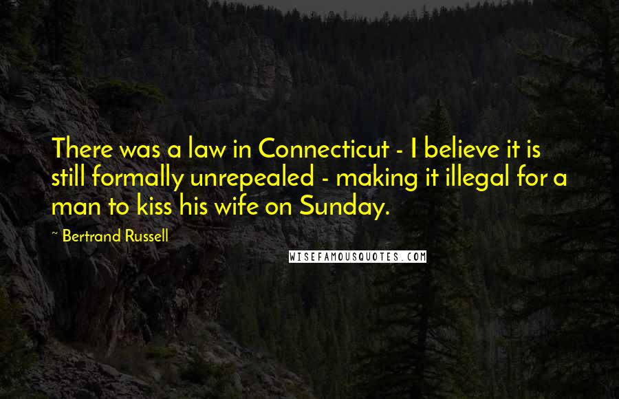 Bertrand Russell Quotes: There was a law in Connecticut - I believe it is still formally unrepealed - making it illegal for a man to kiss his wife on Sunday.