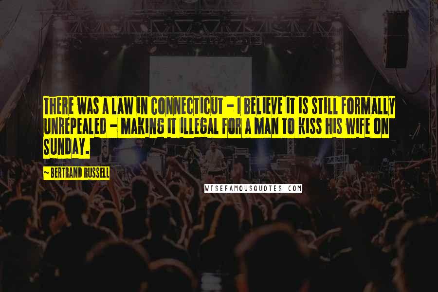 Bertrand Russell Quotes: There was a law in Connecticut - I believe it is still formally unrepealed - making it illegal for a man to kiss his wife on Sunday.