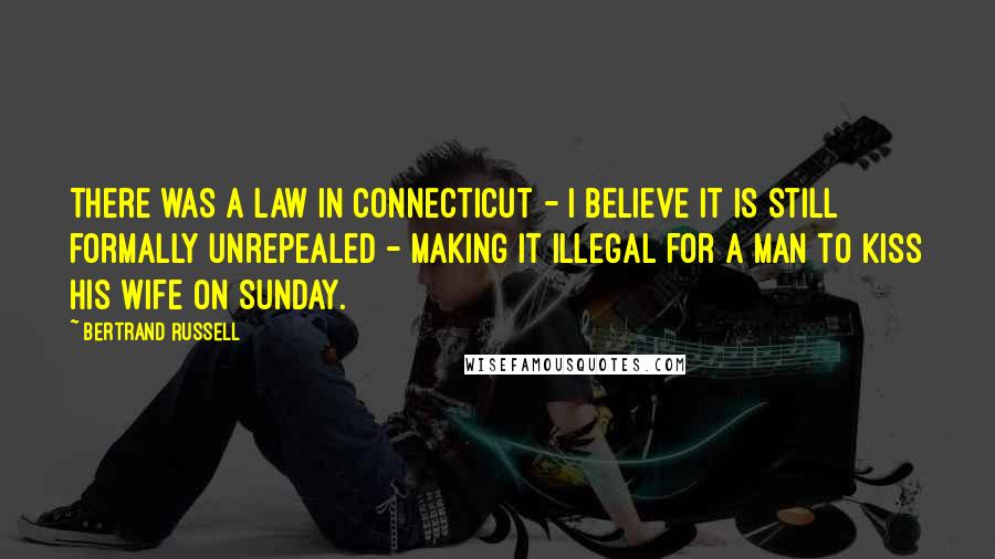 Bertrand Russell Quotes: There was a law in Connecticut - I believe it is still formally unrepealed - making it illegal for a man to kiss his wife on Sunday.