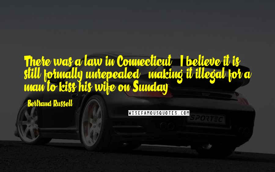 Bertrand Russell Quotes: There was a law in Connecticut - I believe it is still formally unrepealed - making it illegal for a man to kiss his wife on Sunday.