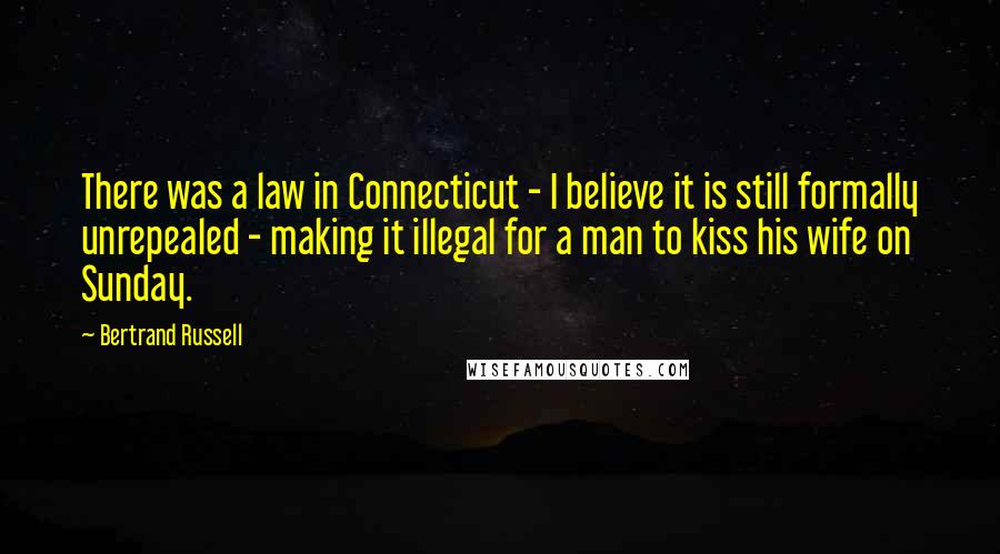 Bertrand Russell Quotes: There was a law in Connecticut - I believe it is still formally unrepealed - making it illegal for a man to kiss his wife on Sunday.