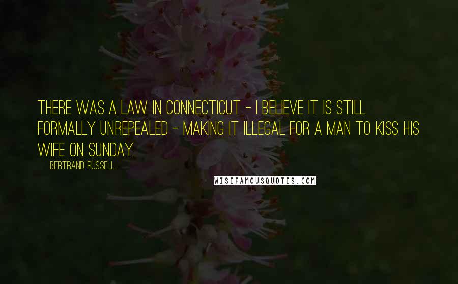 Bertrand Russell Quotes: There was a law in Connecticut - I believe it is still formally unrepealed - making it illegal for a man to kiss his wife on Sunday.