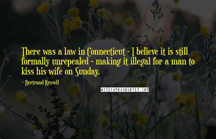 Bertrand Russell Quotes: There was a law in Connecticut - I believe it is still formally unrepealed - making it illegal for a man to kiss his wife on Sunday.