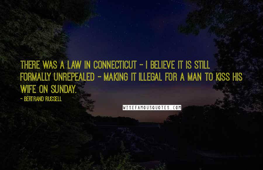 Bertrand Russell Quotes: There was a law in Connecticut - I believe it is still formally unrepealed - making it illegal for a man to kiss his wife on Sunday.