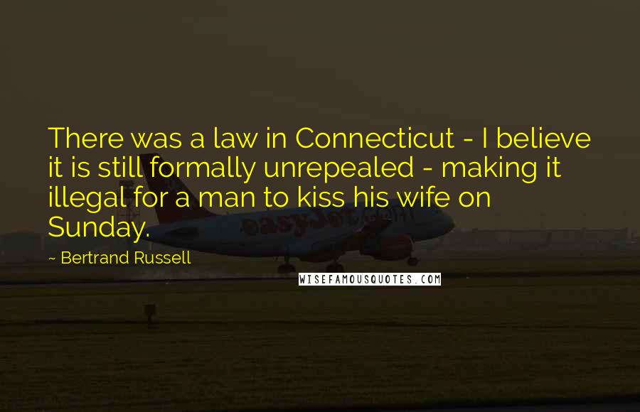 Bertrand Russell Quotes: There was a law in Connecticut - I believe it is still formally unrepealed - making it illegal for a man to kiss his wife on Sunday.