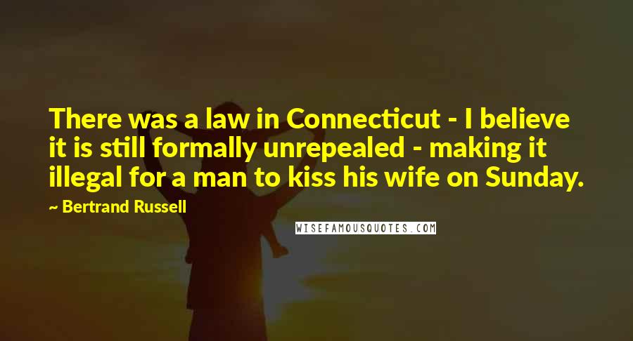 Bertrand Russell Quotes: There was a law in Connecticut - I believe it is still formally unrepealed - making it illegal for a man to kiss his wife on Sunday.