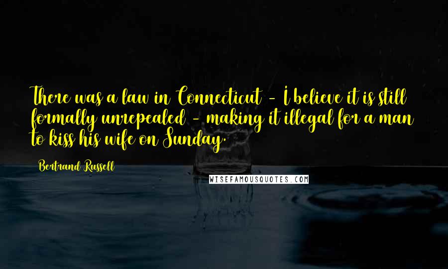 Bertrand Russell Quotes: There was a law in Connecticut - I believe it is still formally unrepealed - making it illegal for a man to kiss his wife on Sunday.