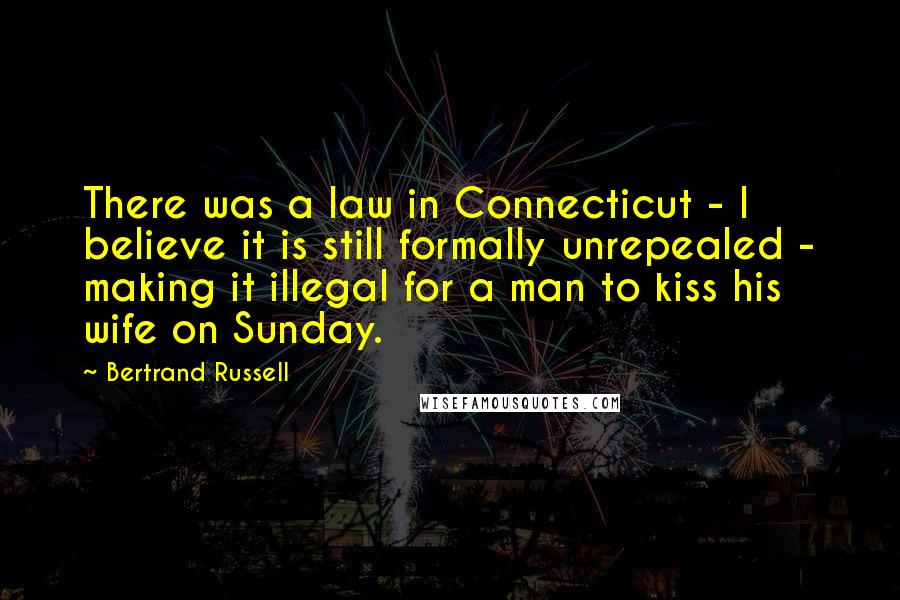 Bertrand Russell Quotes: There was a law in Connecticut - I believe it is still formally unrepealed - making it illegal for a man to kiss his wife on Sunday.