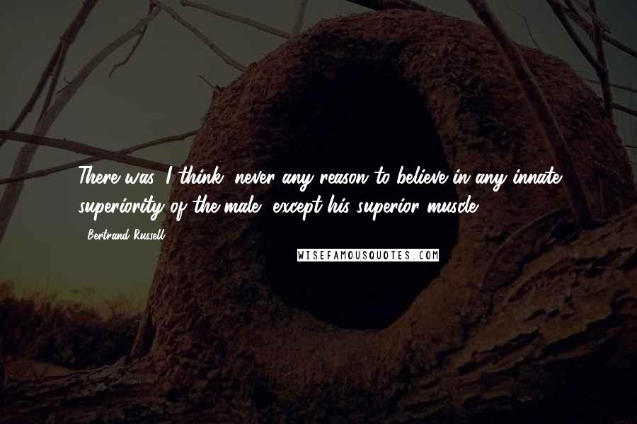 Bertrand Russell Quotes: There was, I think, never any reason to believe in any innate superiority of the male, except his superior muscle.