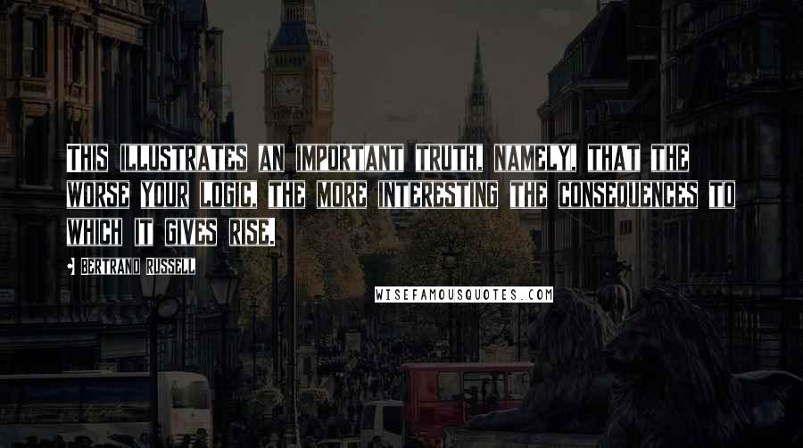 Bertrand Russell Quotes: This illustrates an important truth, namely, that the worse your logic, the more interesting the consequences to which it gives rise.