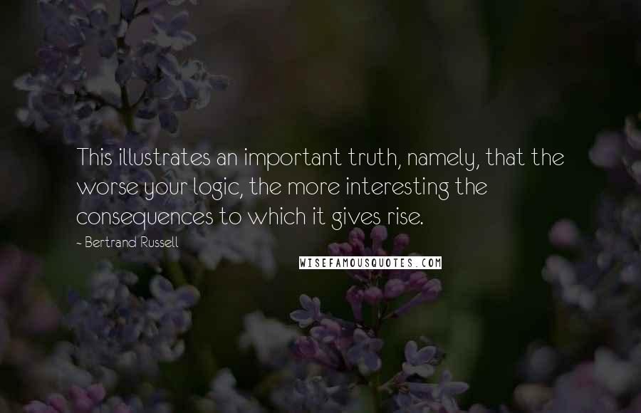 Bertrand Russell Quotes: This illustrates an important truth, namely, that the worse your logic, the more interesting the consequences to which it gives rise.