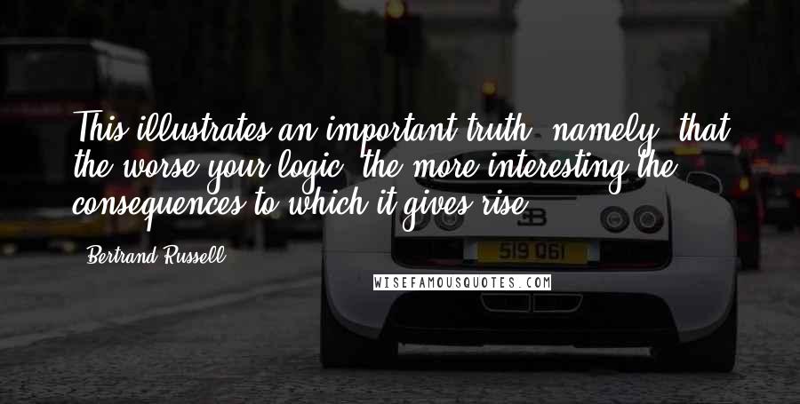 Bertrand Russell Quotes: This illustrates an important truth, namely, that the worse your logic, the more interesting the consequences to which it gives rise.