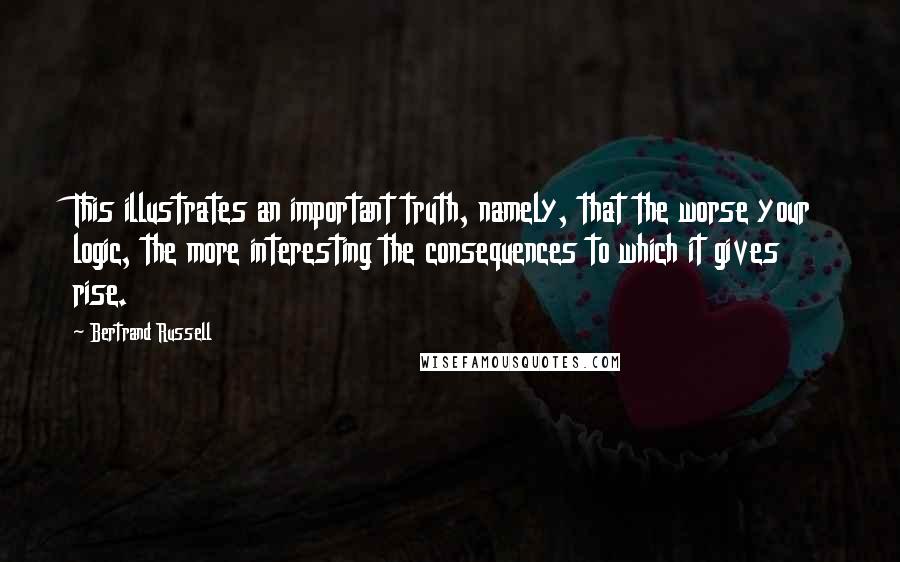 Bertrand Russell Quotes: This illustrates an important truth, namely, that the worse your logic, the more interesting the consequences to which it gives rise.