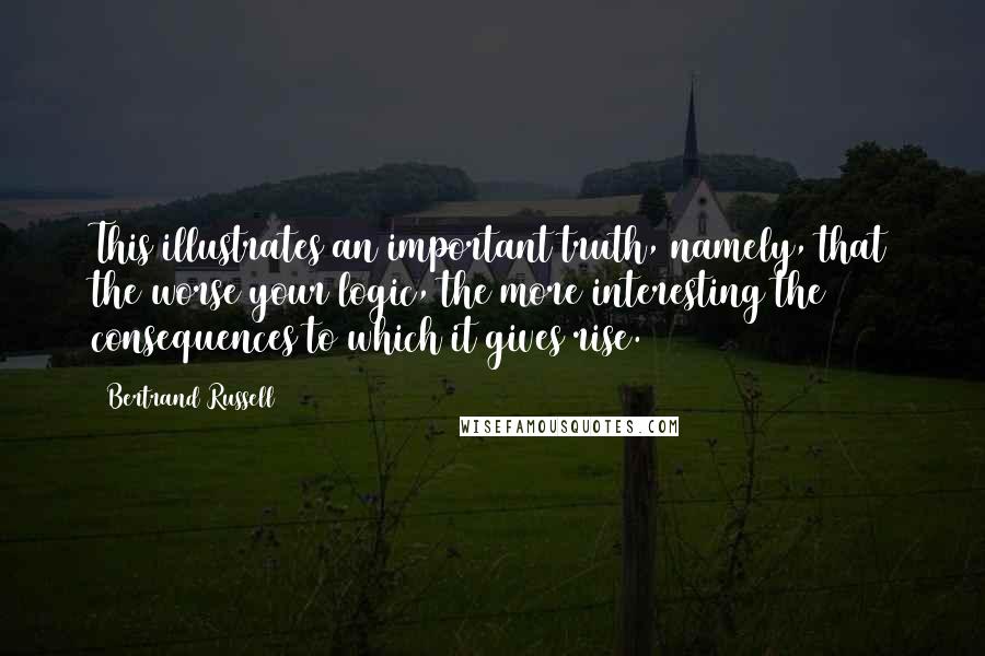 Bertrand Russell Quotes: This illustrates an important truth, namely, that the worse your logic, the more interesting the consequences to which it gives rise.