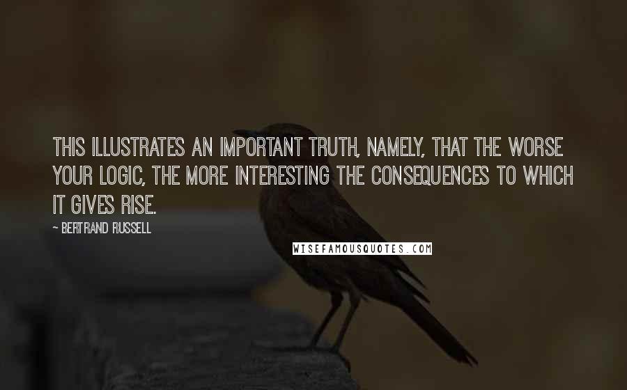Bertrand Russell Quotes: This illustrates an important truth, namely, that the worse your logic, the more interesting the consequences to which it gives rise.