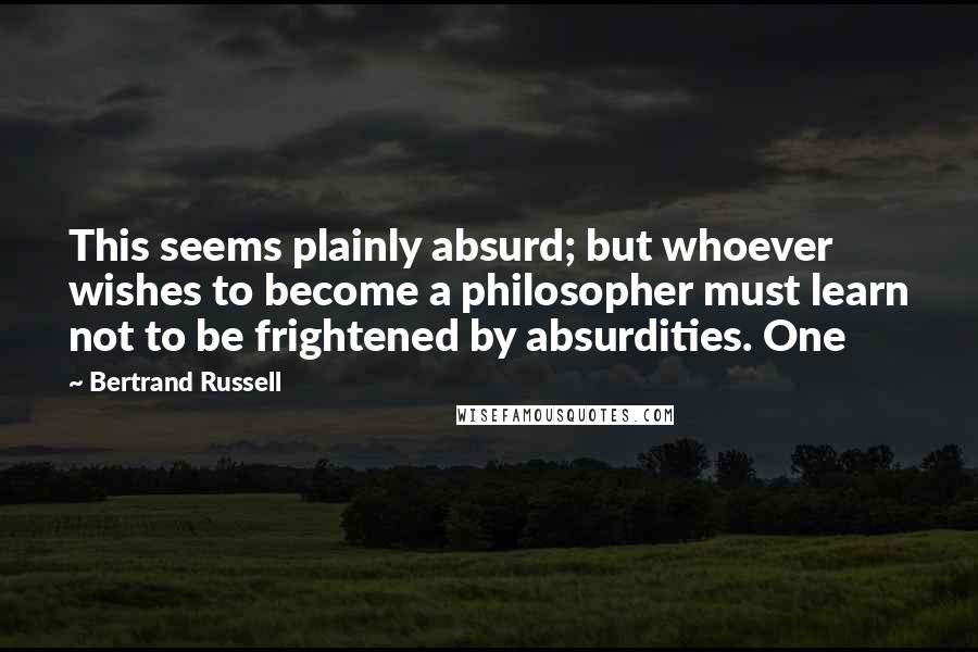 Bertrand Russell Quotes: This seems plainly absurd; but whoever wishes to become a philosopher must learn not to be frightened by absurdities. One