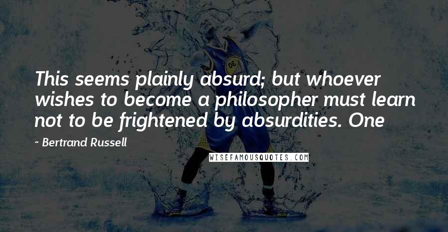 Bertrand Russell Quotes: This seems plainly absurd; but whoever wishes to become a philosopher must learn not to be frightened by absurdities. One
