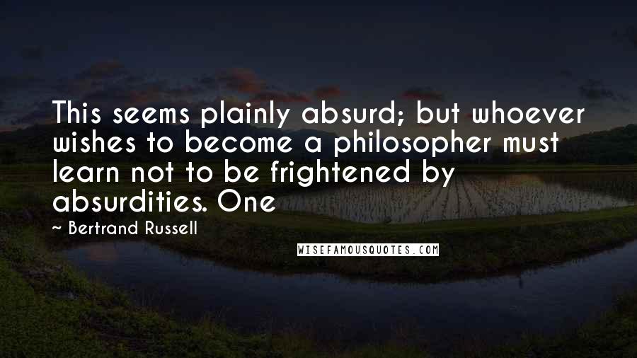 Bertrand Russell Quotes: This seems plainly absurd; but whoever wishes to become a philosopher must learn not to be frightened by absurdities. One