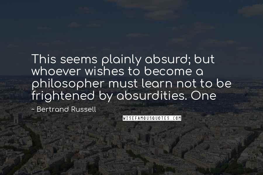 Bertrand Russell Quotes: This seems plainly absurd; but whoever wishes to become a philosopher must learn not to be frightened by absurdities. One