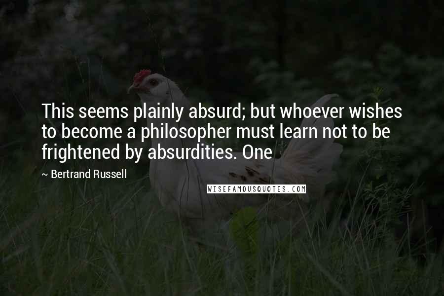 Bertrand Russell Quotes: This seems plainly absurd; but whoever wishes to become a philosopher must learn not to be frightened by absurdities. One