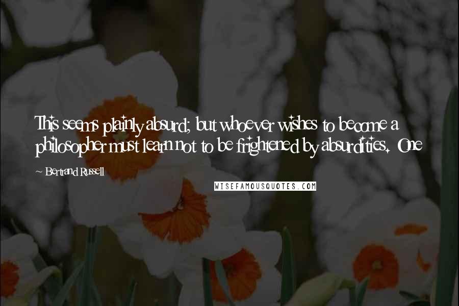 Bertrand Russell Quotes: This seems plainly absurd; but whoever wishes to become a philosopher must learn not to be frightened by absurdities. One