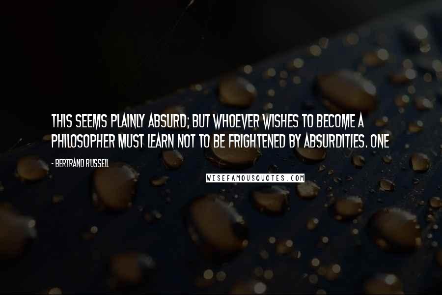 Bertrand Russell Quotes: This seems plainly absurd; but whoever wishes to become a philosopher must learn not to be frightened by absurdities. One