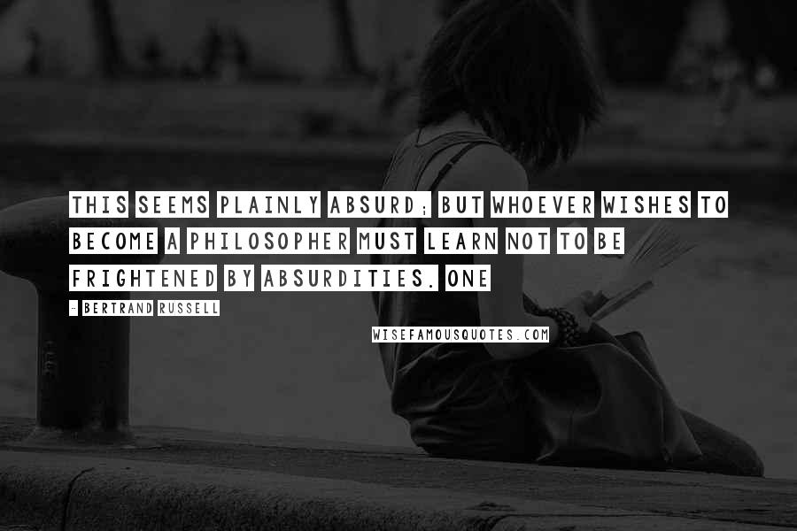 Bertrand Russell Quotes: This seems plainly absurd; but whoever wishes to become a philosopher must learn not to be frightened by absurdities. One