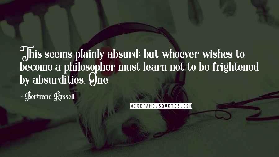 Bertrand Russell Quotes: This seems plainly absurd; but whoever wishes to become a philosopher must learn not to be frightened by absurdities. One