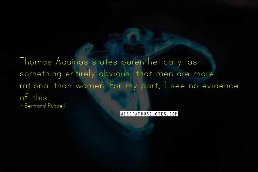 Bertrand Russell Quotes: Thomas Aquinas states parenthetically, as something entirely obvious, that men are more rational than women. For my part, I see no evidence of this.